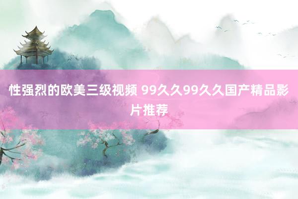 性强烈的欧美三级视频 99久久99久久国产精品影片推荐
