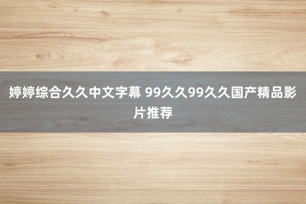 婷婷综合久久中文字幕 99久久99久久国产精品影片推荐