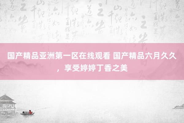 国产精品亚洲第一区在线观看 国产精品六月久久，享受婷婷丁香之美