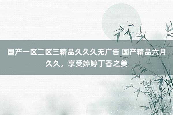 国产一区二区三精品久久久无广告 国产精品六月久久，享受婷婷丁香之美