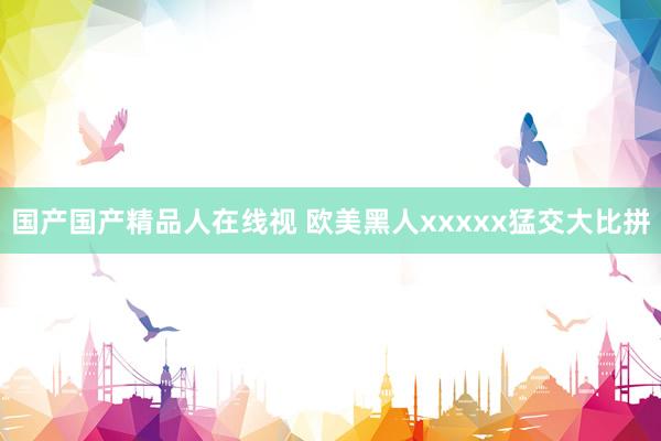 国产国产精品人在线视 欧美黑人xxxxx猛交大比拼