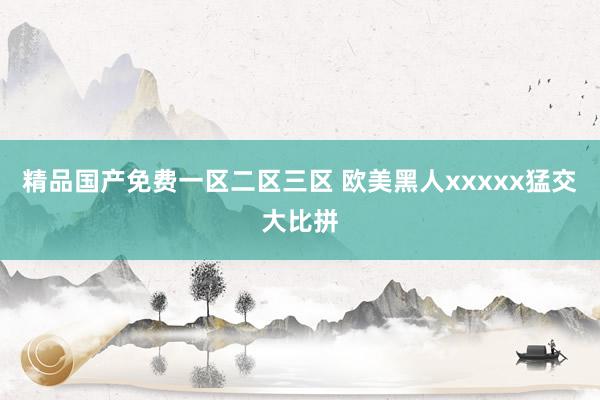 精品国产免费一区二区三区 欧美黑人xxxxx猛交大比拼