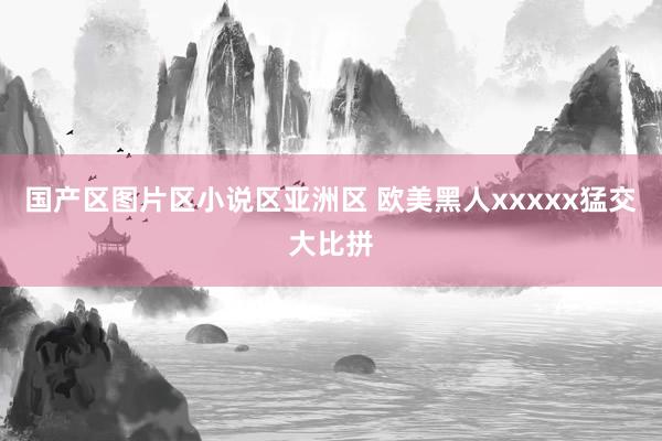 国产区图片区小说区亚洲区 欧美黑人xxxxx猛交大比拼