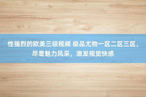 性强烈的欧美三级视频 极品尤物一区二区三区，尽显魅力风采，激发视觉快感
