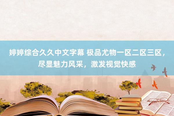 婷婷综合久久中文字幕 极品尤物一区二区三区，尽显魅力风采，激发视觉快感