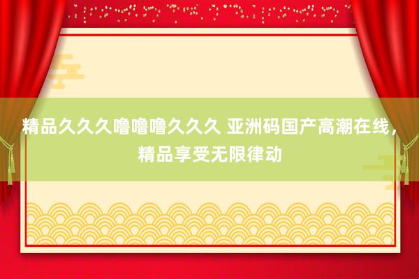 精品久久久噜噜噜久久久 亚洲码国产高潮在线，精品享受无限律动