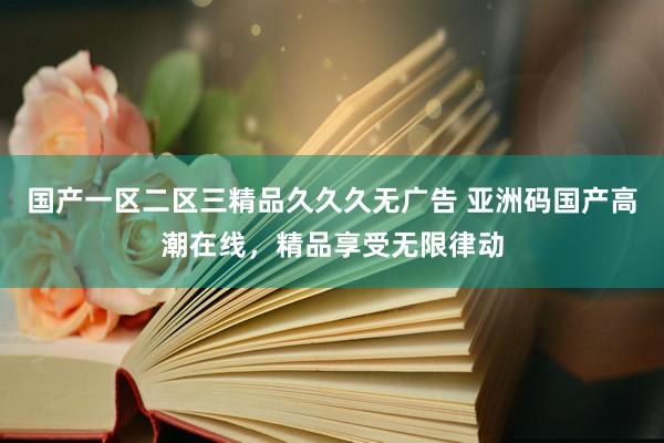 国产一区二区三精品久久久无广告 亚洲码国产高潮在线，精品享受无限律动