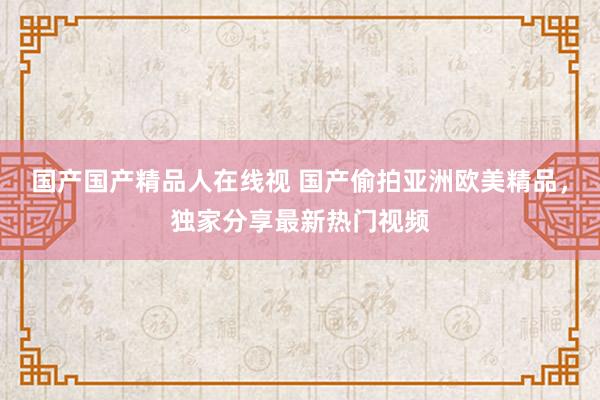 国产国产精品人在线视 国产偷拍亚洲欧美精品，独家分享最新热门视频