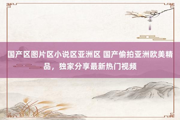 国产区图片区小说区亚洲区 国产偷拍亚洲欧美精品，独家分享最新热门视频