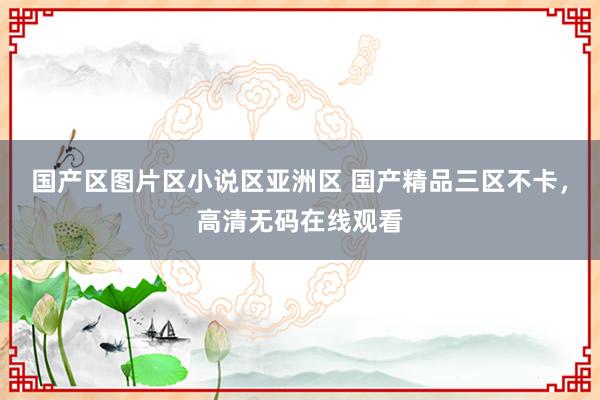 国产区图片区小说区亚洲区 国产精品三区不卡，高清无码在线观看