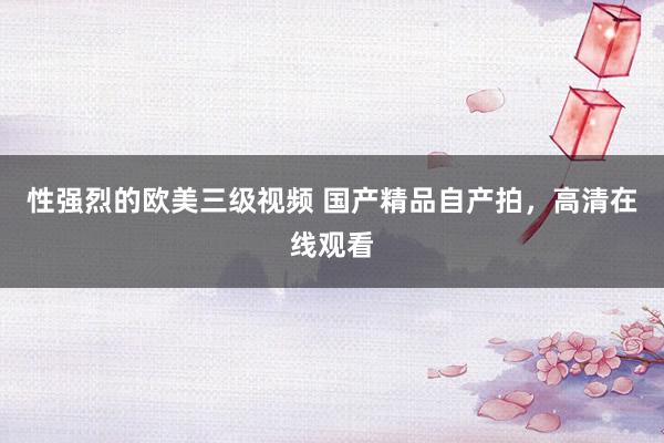 性强烈的欧美三级视频 国产精品自产拍，高清在线观看