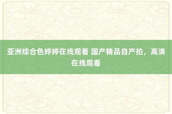 亚洲综合色婷婷在线观看 国产精品自产拍，高清在线观看