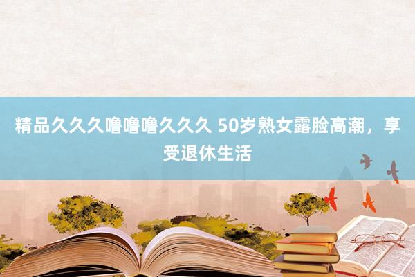 精品久久久噜噜噜久久久 50岁熟女露脸高潮，享受退休生活