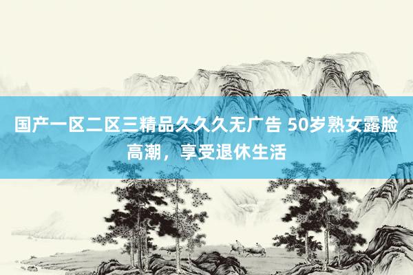 国产一区二区三精品久久久无广告 50岁熟女露脸高潮，享受退休生活