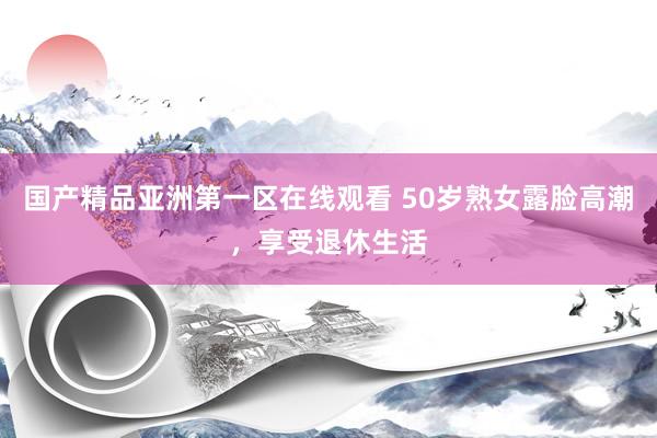 国产精品亚洲第一区在线观看 50岁熟女露脸高潮，享受退休生活