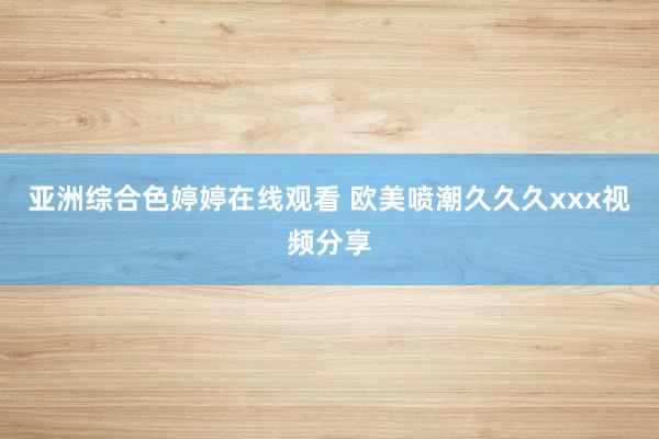 亚洲综合色婷婷在线观看 欧美喷潮久久久xxx视频分享
