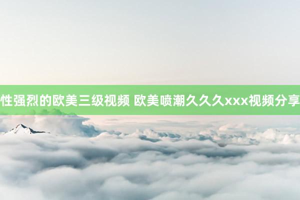 性强烈的欧美三级视频 欧美喷潮久久久xxx视频分享
