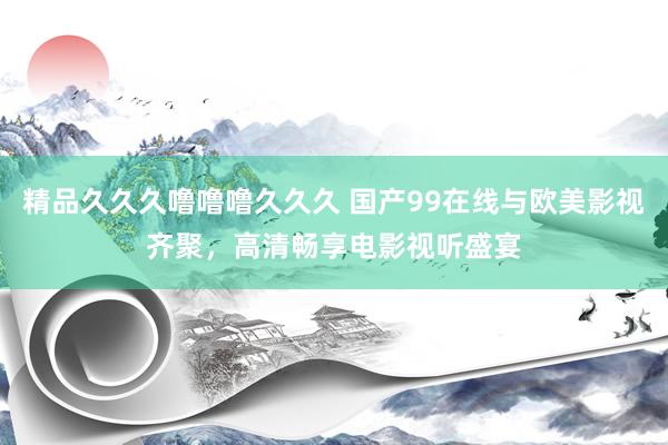 精品久久久噜噜噜久久久 国产99在线与欧美影视齐聚，高清畅享电影视听盛宴