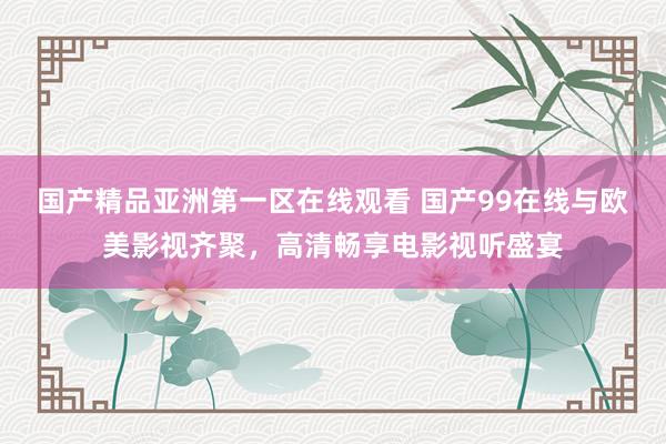 国产精品亚洲第一区在线观看 国产99在线与欧美影视齐聚，高清畅享电影视听盛宴
