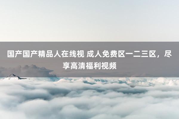 国产国产精品人在线视 成人免费区一二三区，尽享高清福利视频