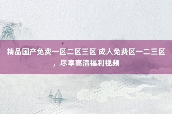 精品国产免费一区二区三区 成人免费区一二三区，尽享高清福利视频