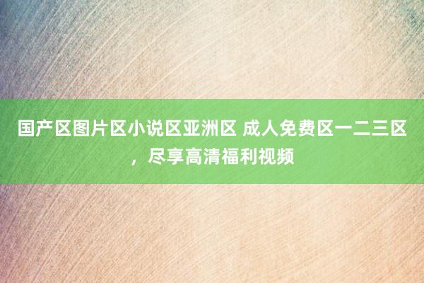 国产区图片区小说区亚洲区 成人免费区一二三区，尽享高清福利视频