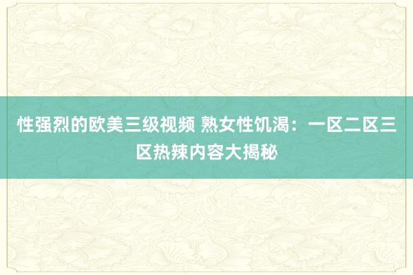 性强烈的欧美三级视频 熟女性饥渴：一区二区三区热辣内容大揭秘