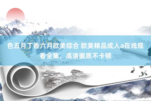 色五月丁香六月欧美综合 欧美精品成人a在线观看全集，高清画质不卡顿