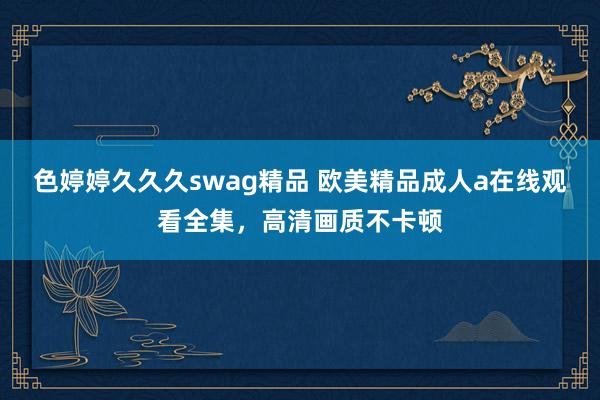 色婷婷久久久swag精品 欧美精品成人a在线观看全集，高清画质不卡顿