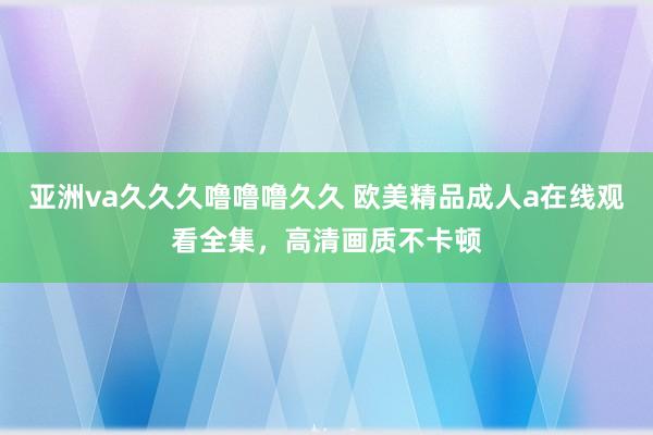 亚洲va久久久噜噜噜久久 欧美精品成人a在线观看全集，高清画质不卡顿