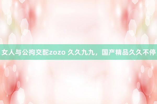 女人与公拘交酡zozo 久久九九，国产精品久久不停