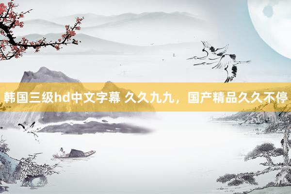 韩国三级hd中文字幕 久久九九，国产精品久久不停