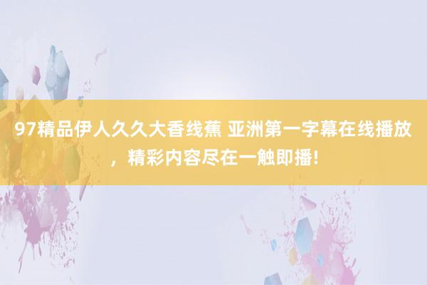 97精品伊人久久大香线蕉 亚洲第一字幕在线播放，精彩内容尽在一触即播!