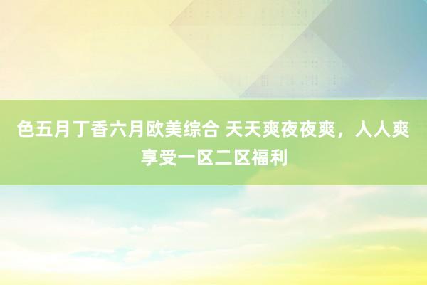 色五月丁香六月欧美综合 天天爽夜夜爽，人人爽享受一区二区福利