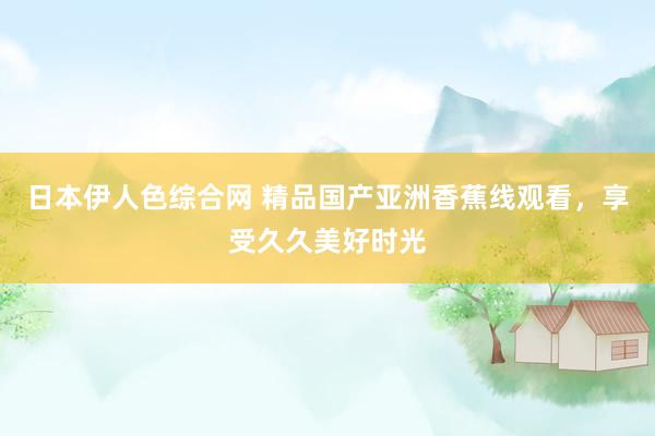 日本伊人色综合网 精品国产亚洲香蕉线观看，享受久久美好时光