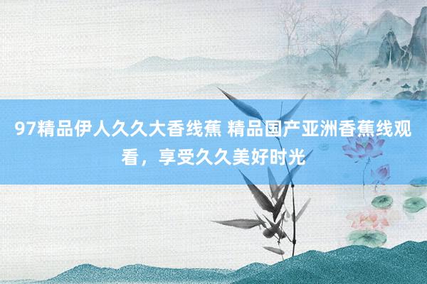 97精品伊人久久大香线蕉 精品国产亚洲香蕉线观看，享受久久美好时光
