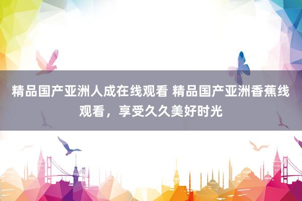 精品国产亚洲人成在线观看 精品国产亚洲香蕉线观看，享受久久美好时光