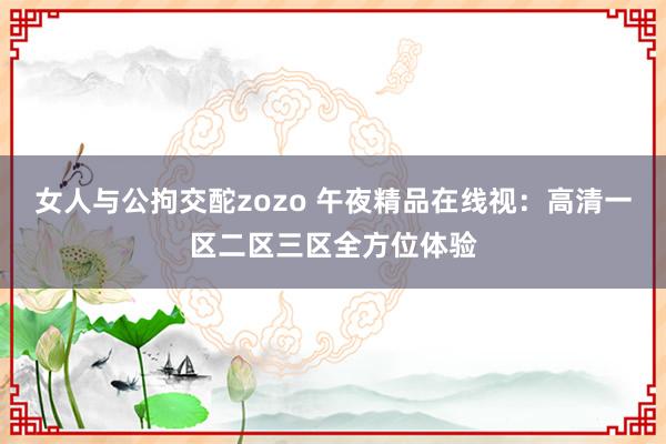 女人与公拘交酡zozo 午夜精品在线视：高清一区二区三区全方位体验