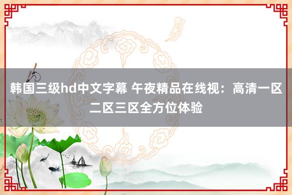 韩国三级hd中文字幕 午夜精品在线视：高清一区二区三区全方位体验