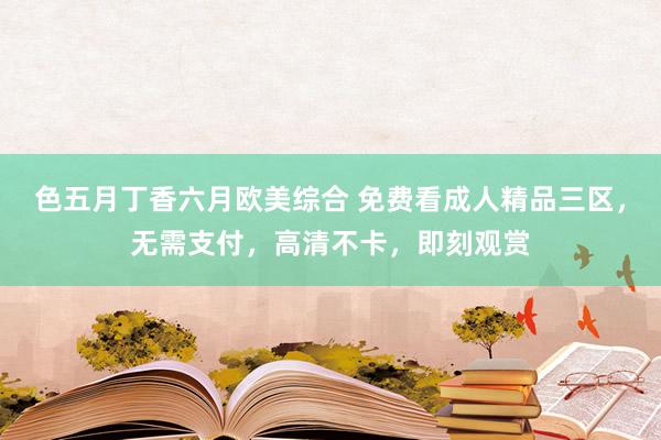 色五月丁香六月欧美综合 免费看成人精品三区，无需支付，高清不卡，即刻观赏