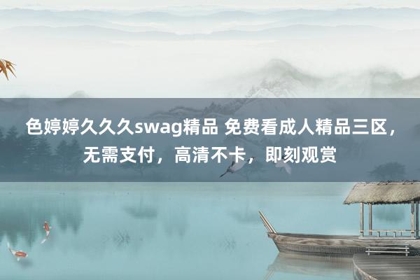 色婷婷久久久swag精品 免费看成人精品三区，无需支付，高清不卡，即刻观赏