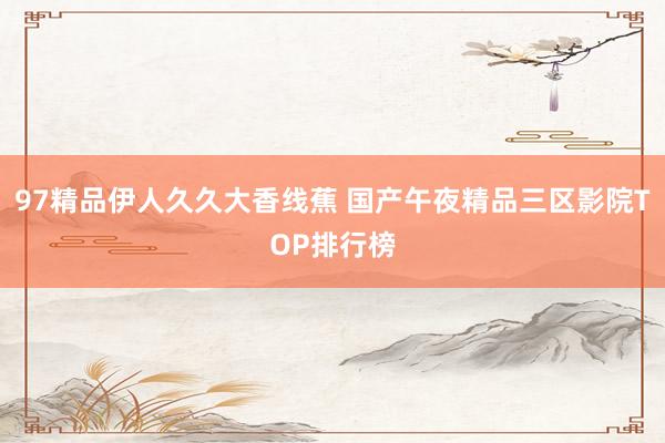 97精品伊人久久大香线蕉 国产午夜精品三区影院TOP排行榜