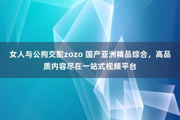 女人与公拘交酡zozo 国产亚洲精品综合，高品质内容尽在一站式视频平台