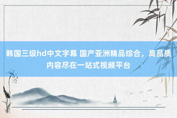 韩国三级hd中文字幕 国产亚洲精品综合，高品质内容尽在一站式视频平台