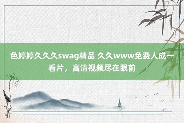 色婷婷久久久swag精品 久久www免费人成一看片，高清视频尽在眼前