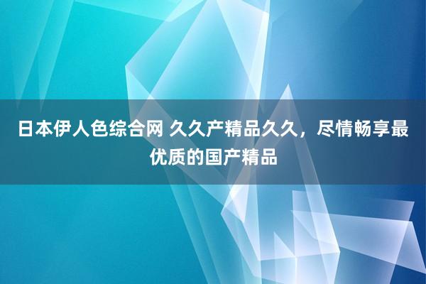 日本伊人色综合网 久久产精品久久，尽情畅享最优质的国产精品