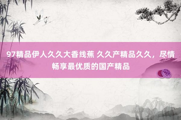 97精品伊人久久大香线蕉 久久产精品久久，尽情畅享最优质的国产精品