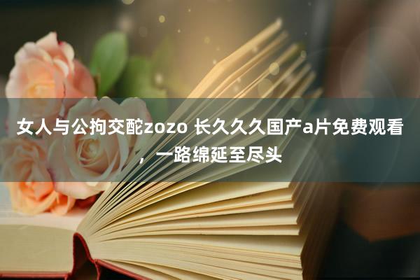 女人与公拘交酡zozo 长久久久国产a片免费观看，一路绵延至尽头
