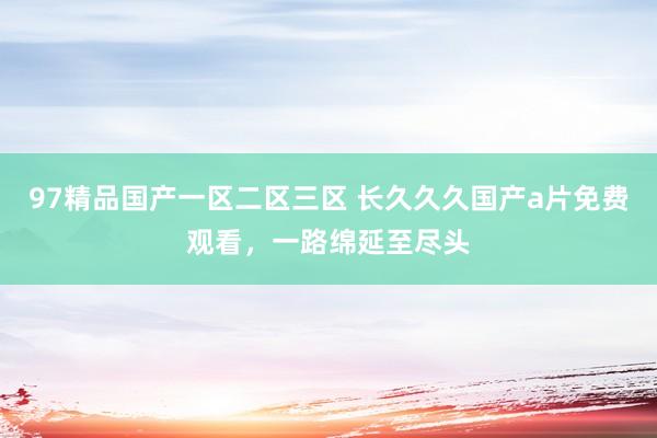 97精品国产一区二区三区 长久久久国产a片免费观看，一路绵延至尽头