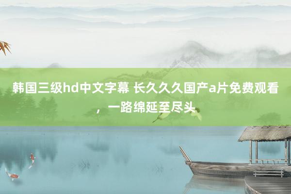 韩国三级hd中文字幕 长久久久国产a片免费观看，一路绵延至尽头